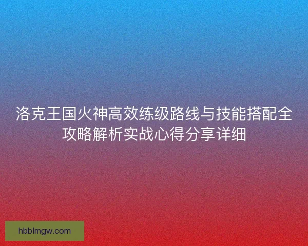 洛克王国火神高效练级路线与技能搭配全攻略解析实战心得分享详细