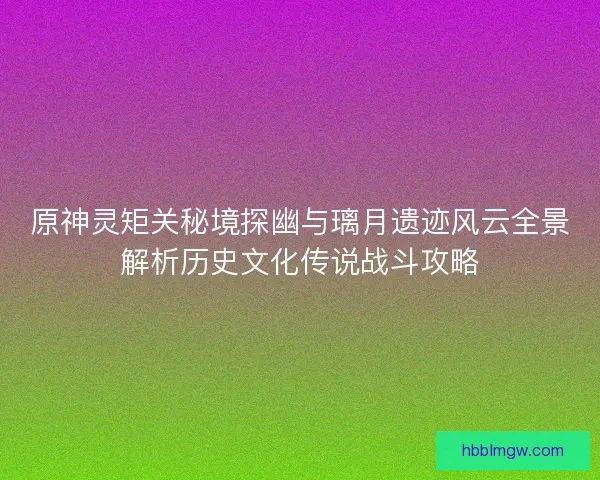 原神灵矩关秘境探幽与璃月遗迹风云全景解析历史文化传说战斗攻略