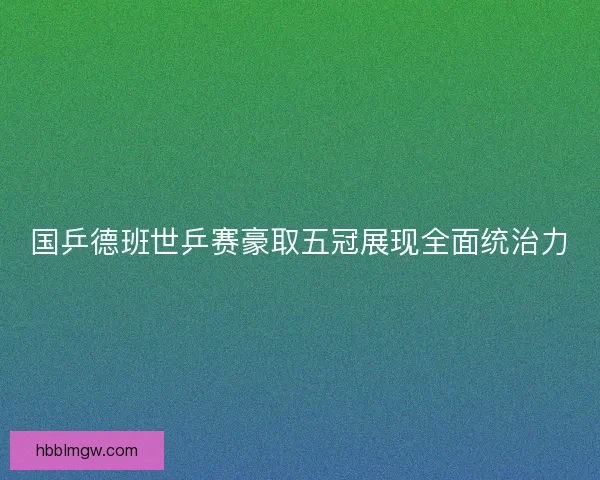 国乒德班世乒赛豪取五冠展现全面统治力
