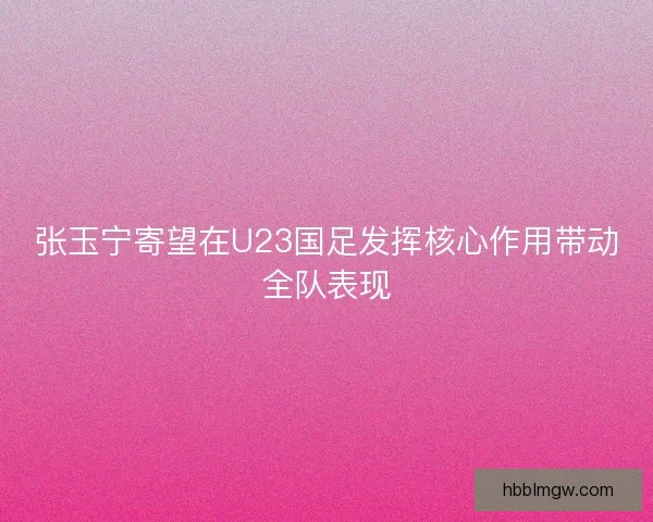张玉宁寄望在U23国足发挥核心作用带动全队表现